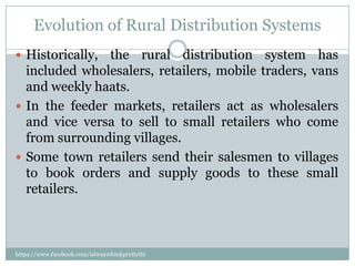 Evolution of Rural Distribution Systems
 Historically,the rural distribution system has
  included wholesalers, retailers, mobile traders, vans
  and weekly haats.
 In the feeder markets, retailers act as wholesalers
  and vice versa to sell to small retailers who come
  from surrounding villages.
 Some town retailers send their salesmen to villages
  to book orders and supply goods to these small
  retailers.



https://www.facebook.com/ialwaysthinkprettythi
ngs
 