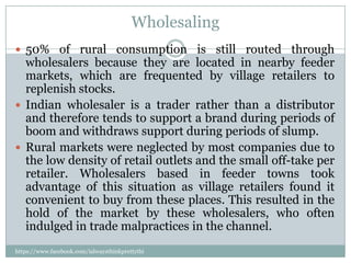 Wholesaling
 50% of rural consumption is still routed through
  wholesalers because they are located in nearby feeder
  markets, which are frequented by village retailers to
  replenish stocks.
 Indian wholesaler is a trader rather than a distributor
  and therefore tends to support a brand during periods of
  boom and withdraws support during periods of slump.
 Rural markets were neglected by most companies due to
  the low density of retail outlets and the small off-take per
  retailer. Wholesalers based in feeder towns took
  advantage of this situation as village retailers found it
  convenient to buy from these places. This resulted in the
  hold of the market by these wholesalers, who often
  indulged in trade malpractices in the channel.
https://www.facebook.com/ialwaysthinkprettythi
ngs
 