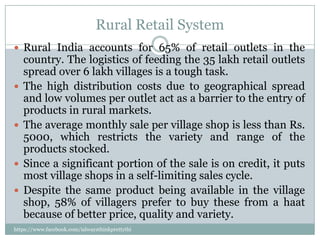 Rural Retail System
 Rural India accounts for 65% of retail outlets in the
    country. The logistics of feeding the 35 lakh retail outlets
    spread over 6 lakh villages is a tough task.
   The high distribution costs due to geographical spread
    and low volumes per outlet act as a barrier to the entry of
    products in rural markets.
   The average monthly sale per village shop is less than Rs.
    5000, which restricts the variety and range of the
    products stocked.
   Since a significant portion of the sale is on credit, it puts
    most village shops in a self-limiting sales cycle.
   Despite the same product being available in the village
    shop, 58% of villagers prefer to buy these from a haat
    because of better price, quality and variety.
https://www.facebook.com/ialwaysthinkprettythi
ngs
 