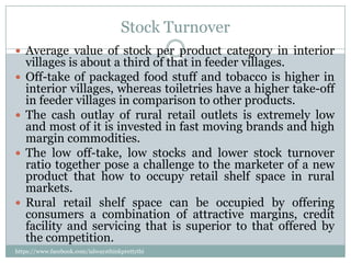 Stock Turnover
 Average value of stock per product category in interior
    villages is about a third of that in feeder villages.
   Off-take of packaged food stuff and tobacco is higher in
    interior villages, whereas toiletries have a higher take-off
    in feeder villages in comparison to other products.
   The cash outlay of rural retail outlets is extremely low
    and most of it is invested in fast moving brands and high
    margin commodities.
   The low off-take, low stocks and lower stock turnover
    ratio together pose a challenge to the marketer of a new
    product that how to occupy retail shelf space in rural
    markets.
   Rural retail shelf space can be occupied by offering
    consumers a combination of attractive margins, credit
    facility and servicing that is superior to that offered by
    the competition.
https://www.facebook.com/ialwaysthinkprettythi
ngs
 