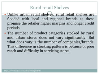 Rural retail Shelves
 Unlike urban retail shelves, rural retail shelves are
  flooded with local and regional brands as these
  promise the retailer higher margins and longer credit
  periods.
 The number of product categories stocked by rural
  and urban stores does not vary significantly. But
  what does vary is the number of companies/brands.
  This difference in stocking pattern is because of poor
  reach and difficulty in servicing stores.




https://www.facebook.com/ialwaysthinkprettythi
ngs
 