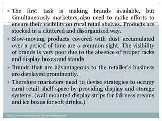  The    first task is making brands available, but
  simultaneously marketers also need to make efforts to
  ensure their visibility on rural retail shelves. Products are
  stocked in a cluttered and disorganized way.
 Slow-moving products covered with dust accumulated
  over a period of time are a common sight. The visibility
  of brands is very poor due to the absence of proper racks
  and display boxes and stands.
 Brands that are advantageous to the retailer’s business
  are displayed prominently.
 Therefore marketers need to devise strategies to occupy
  rural retail shelf space by providing display and storage
  systems. (wall mounted display strips for fairness creams
  and ice boxes for soft drinks.)

https://www.facebook.com/ialwaysthinkprettythi
ngs
 