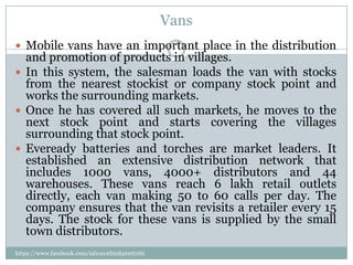 Vans
 Mobile vans have an important place in the distribution
  and promotion of products in villages.
 In this system, the salesman loads the van with stocks
  from the nearest stockist or company stock point and
  works the surrounding markets.
 Once he has covered all such markets, he moves to the
  next stock point and starts covering the villages
  surrounding that stock point.
 Eveready batteries and torches are market leaders. It
  established an extensive distribution network that
  includes 1000 vans, 4000+ distributors and 44
  warehouses. These vans reach 6 lakh retail outlets
  directly, each van making 50 to 60 calls per day. The
  company ensures that the van revisits a retailer every 15
  days. The stock for these vans is supplied by the small
  town distributors.
https://www.facebook.com/ialwaysthinkprettythi
ngs
 