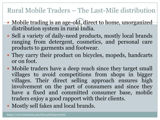 Rural Mobile Traders – The Last-Mile distribution
 Mobile trading is an age-old, direct to home, unorganized
    distribution system in rural India.
   Sell a variety of daily-need products, mostly local brands
    ranging from detergent, cosmetics, and personal care
    products to garments and footwear.
   They carry their product on bicycles, mopeds, handcarts
    or on foot.
   Mobile traders have a deep reach since they target small
    villages to avoid competitions from shops in bigger
    villages. Their direct selling approach ensures high
    involvement on the part of consumers and since they
    have a fixed and committed consumer base, mobile
    traders enjoy a good rapport with their clients.
   Mostly sell fakes and local brands.
https://www.facebook.com/ialwaysthinkprettythi
ngs
 