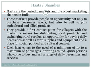 Haats / Shandies
 Haats are the periodic markets and the oldest marketing
  channel in India.
 These markets provide people an opportunity not only to
  purchase consumer goods, but also to sell surplus
  agricultural and allied products.
 They provide a first-contact point for villagers with the
  market, a means for distributing local products and
  exchanging rural surplus, an opportunity for buying daily
  necessities as well as farm supplies and equipment and a
  place for social, political and cultural contact.
 Each haat caters to the need of a minimum of 10 to a
  maximum of 50 villages, drawing around 4000 persons
  who come to buy and sell a range of daily necessities and
  services.

https://www.facebook.com/ialwaysthinkprettythi
ngs
 