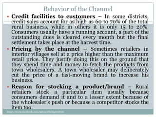 Behavior of the Channel
 Credit facilities to customers – In some districts,
  credit sales account for as high as 60 to 70% of the total
  rural business, while in others it is only 15 to 20%.
  Consumers usually have a running account, a part of the
  outstanding dues is cleared every month but the final
  settlement takes place at the harvest time.
 Pricing by the channel – Sometimes retailers in
  interior villages sell at a price higher than the maximum
  retail price. They justify doing this on the ground that
  they spend time and money to fetch the products from
  town wholesalers. A town wholesaler may deliberately
  cut the price of a fast-moving brand to increase his
  business.
 Reason for stocking a product/brand – Rural
  retailers stock a particular item usually because
  consumers demand it and to a lesser extent because of
  the wholesaler’s push or because a competitor stocks the
  item too.
https://www.facebook.com/ialwaysthinkprettythi
ngs
 