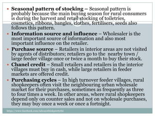  Seasonal pattern of stocking – Seasonal pattern is
    probably because the main buying season for rural consumers
    is during the harvest and retail stocking of toiletries,
    cosmetics, ribbons, bangles, clothes, fertilisers, seeds also
    follows this pattern.
   Information source and influence – Wholesaler is the
    most important source of information and also most
    important influence on the retailer.
   Purchase source – Retailers in interior areas are not visited
    by agents of distributors; retailers go to the nearby town /
    large feeder village once or twice a month to buy their stock.
   Chanel credit – Small retailers and retailers in the interior
    villages must buy in cash, while large retailers in feeder
    markets are offered credit.
   Purchasing cycles – In high turnover feeder villages, rural
    shopkeepers often visit the neighbouring urban wholesale
    market for their purchases, sometimes as frequently as three
    to four times a week. In other areas, where rural shopkeepers
    depend only on counter sales and not on wholesale purchases,
    they may buy once a week or once a fortnight.
https://www.facebook.com/ialwaysthinkprettythi
ngs
 