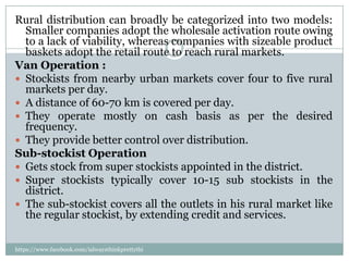 Rural distribution can broadly be categorized into two models:
  Smaller companies adopt the wholesale activation route owing
  to a lack of viability, whereas companies with sizeable product
  baskets adopt the retail route to reach rural markets.
Van Operation :
 Stockists from nearby urban markets cover four to five rural
  markets per day.
 A distance of 60-70 km is covered per day.
 They operate mostly on cash basis as per the desired
  frequency.
 They provide better control over distribution.
Sub-stockist Operation
 Gets stock from super stockists appointed in the district.
 Super stockists typically cover 10-15 sub stockists in the
  district.
 The sub-stockist covers all the outlets in his rural market like
  the regular stockist, by extending credit and services.

https://www.facebook.com/ialwaysthinkprettythi
ngs
 