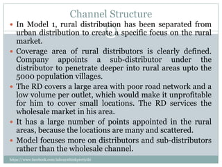Channel Structure
 In Model 1, rural distribution has been separated from
    urban distribution to create a specific focus on the rural
    market.
   Coverage area of rural distributors is clearly defined.
    Company appoints a sub-distributor under the
    distributor to penetrate deeper into rural areas upto the
    5000 population villages.
   The RD covers a large area with poor road network and a
    low volume per outlet, which would make it unprofitable
    for him to cover small locations. The RD services the
    wholesale market in his area.
   It has a large number of points appointed in the rural
    areas, because the locations are many and scattered.
   Model focuses more on distributors and sub-distributors
    rather than the wholesale channel.
https://www.facebook.com/ialwaysthinkprettythi
ngs
 