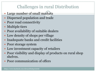 Challenges in rural Distribution
 Large number of small markets
 Dispersed population and trade
 Poor road connectivity
 Multiple tiers
 Poor availability of suitable dealers
 Low density of shops per village
 Inadequate banks and credit facilities
 Poor storage system
 Low investment capacity of retailers
 Poor visibility and display of products on rural shop
  shelves.
 Poor communication of offers

https://www.facebook.com/ialwaysthinkprettythi
ngs
 