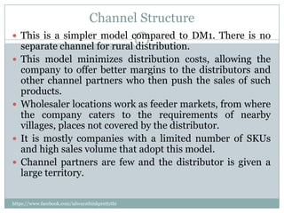 Channel Structure
 This is a simpler model compared to DM1. There is no
    separate channel for rural distribution.
   This model minimizes distribution costs, allowing the
    company to offer better margins to the distributors and
    other channel partners who then push the sales of such
    products.
   Wholesaler locations work as feeder markets, from where
    the company caters to the requirements of nearby
    villages, places not covered by the distributor.
   It is mostly companies with a limited number of SKUs
    and high sales volume that adopt this model.
   Channel partners are few and the distributor is given a
    large territory.

https://www.facebook.com/ialwaysthinkprettythi
ngs
 