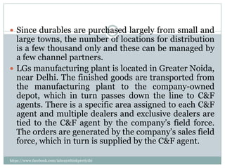  Since durables are purchased largely from small and
  large towns, the number of locations for distribution
  is a few thousand only and these can be managed by
  a few channel partners.
 LGs manufacturing plant is located in Greater Noida,
  near Delhi. The finished goods are transported from
  the manufacturing plant to the company-owned
  depot, which in turn passes down the line to C&F
  agents. There is a specific area assigned to each C&F
  agent and multiple dealers and exclusive dealers are
  tied to the C&F agent by the company’s field force.
  The orders are generated by the company’s sales field
  force, which in turn is supplied by the C&F agent.

https://www.facebook.com/ialwaysthinkprettythi
ngs
 
