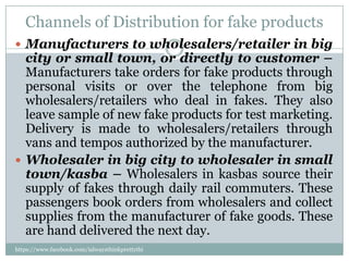 Channels of Distribution for fake products
 Manufacturers to wholesalers/retailer in big
  city or small town, or directly to customer –
  Manufacturers take orders for fake products through
  personal visits or over the telephone from big
  wholesalers/retailers who deal in fakes. They also
  leave sample of new fake products for test marketing.
  Delivery is made to wholesalers/retailers through
  vans and tempos authorized by the manufacturer.
 Wholesaler in big city to wholesaler in small
  town/kasba – Wholesalers in kasbas source their
  supply of fakes through daily rail commuters. These
  passengers book orders from wholesalers and collect
  supplies from the manufacturer of fake goods. These
  are hand delivered the next day.
https://www.facebook.com/ialwaysthinkprettythi
ngs
 