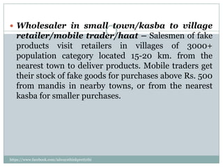  Wholesaler in small town/kasba to village
   retailer/mobile trader/haat – Salesmen of fake
   products visit retailers in villages of 3000+
   population category located 15-20 km. from the
   nearest town to deliver products. Mobile traders get
   their stock of fake goods for purchases above Rs. 500
   from mandis in nearby towns, or from the nearest
   kasba for smaller purchases.




https://www.facebook.com/ialwaysthinkprettythi
ngs
 