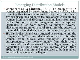 Emerging Distribution Models
 Corporate-SHG Linkage – SHG is a group of 10-15
  women organized by government bodies or NGOs, who
  come together to form a mutual thrift group, to inculcate
  savings discipline and boost feelings of self-worth among
  women. Members of SHGs get matching loans from rural
  banks to set up income-generating enterprises.
  Originally, SHGs were formed to support poverty-
  alleviation programmes in rural areas after the success of
  the model in Bangladesh, where this concept originated.
 HUL’s Project Shakti was targeted at strengthening the
  company’s FMCG rural distribution drive. Interested
  women from SHG’s were appointed as Shakti
  entrepreneurs, they borrow money from their group
  corpus and provide services to 6-10 villages, covering a
  population of 6000-10000.They receive stocks from
  HUL rural distributors and make sales to both retailers
  and direct consumers in villages.
https://www.facebook.com/ialwaysthinkprettythi
ngs
 