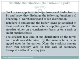 Satellite Distribution (the Hub-and Spoke
                          System)
 Stockists are appointed in major towns and feeder towns.
  By and large, they discharge the following functions : a)
  financing, b) warehousing and c) sub-distribution.
 Retailers in and around the feeder towns get attached to
  these stockists. The manufacturer supplies goods to the
  stockists either on a consignment basis or on a cash or
  credit purchase basis.
 The stockists take care of sub-distribution on the terms
  and conditions determined by the manufacturer or as
  agreed upon by the parties. Often, the stockists operate
  their own delivery vans to take care of secondary
  transport and local delivery jobs.

https://www.facebook.com/ialwaysthinkprettythi
ngs
 
