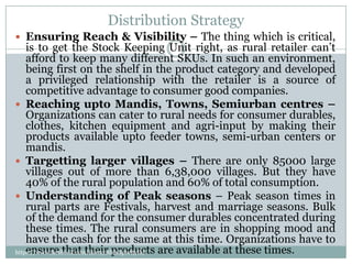 Distribution Strategy
 Ensuring Reach & Visibility – The thing which is critical,
    is to get the Stock Keeping Unit right, as rural retailer can’t
    afford to keep many different SKUs. In such an environment,
    being first on the shelf in the product category and developed
    a privileged relationship with the retailer is a source of
    competitive advantage to consumer good companies.
 Reaching upto Mandis, Towns, Semiurban centres –
    Organizations can cater to rural needs for consumer durables,
    clothes, kitchen equipment and agri-input by making their
    products available upto feeder towns, semi-urban centers or
    mandis.
 Targetting larger villages – There are only 85000 large
    villages out of more than 6,38,000 villages. But they have
    40% of the rural population and 60% of total consumption.
 Understanding of Peak seasons – Peak season times in
    rural parts are Festivals, harvest and marriage seasons. Bulk
    of the demand for the consumer durables concentrated during
    these times. The rural consumers are in shopping mood and
    have the cash for the same at this time. Organizations have to
    ensure that their products are available at these times.
https://www.facebook.com/ialwaysthinkprettythi
ngs
 