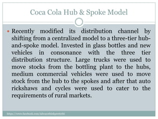 Coca Cola Hub & Spoke Model

 Recently     modified its distribution channel by
   shifting from a centralized model to a three-tier hub-
   and-spoke model. Invested in glass bottles and new
   vehicles in consonance with the three tier
   distribution structure. Large trucks were used to
   move stocks from the bottling plant to the hubs,
   medium commercial vehicles were used to move
   stock from the hub to the spokes and after that auto
   rickshaws and cycles were used to cater to the
   requirements of rural markets.

https://www.facebook.com/ialwaysthinkprettythi
ngs
 