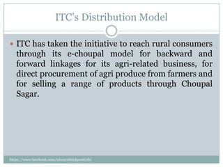 ITC’s Distribution Model

 ITC has taken the initiative to reach rural consumers
   through its e-choupal model for backward and
   forward linkages for its agri-related business, for
   direct procurement of agri produce from farmers and
   for selling a range of products through Choupal
   Sagar.




https://www.facebook.com/ialwaysthinkprettythi
ngs
 