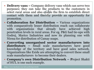  Delivery vans – Company delivery vans which can serve two
  purposes; they can take the products to the customers in
  select rural areas and also enable the firm to establish direct
  contact with them and thereby provide an opportunity for
  promotion.
 Collaboration for Distribution – Various organizations
  with comparatively lesser distribution reach can collaborate
  with organizations that already have achieved high
  penetration levels in rural areas. For eg. P&G had tie-ups with
  Godrej, Marico Industries and now its planning one with
  Nirma for distribution of Camay soaps.
 Converting unorganised sector manufacturers into
  distributors – Small scale manufacturers have good
  knowledge of the territory and have good sales network.
  Organizations like Exide are attempting to convert these small
  scale manufacturers to become their dealers.
 Company’s own Distribution Network – Project Shakti
  of HUL is one such example.
https://www.facebook.com/ialwaysthinkprettythi
ngs
 