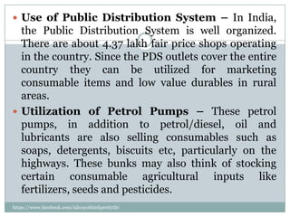  Use of Public Distribution System – In India,
  the Public Distribution System is well organized.
  There are about 4.37 lakh fair price shops operating
  in the country. Since the PDS outlets cover the entire
  country they can be utilized for marketing
  consumable items and low value durables in rural
  areas.
 Utilization of Petrol Pumps – These petrol
  pumps, in addition to petrol/diesel, oil and
  lubricants are also selling consumables such as
  soaps, detergents, biscuits etc, particularly on the
  highways. These bunks may also think of stocking
  certain consumable agricultural inputs like
  fertilizers, seeds and pesticides.
https://www.facebook.com/ialwaysthinkprettythi
ngs
 