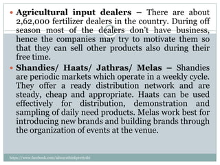  Agricultural input dealers – There are about
  2,62,000 fertilizer dealers in the country. During off
  season most of the dealers don’t have business,
  hence the companies may try to motivate them so
  that they can sell other products also during their
  free time.
 Shandies/ Haats/ Jathras/ Melas – Shandies
  are periodic markets which operate in a weekly cycle.
  They offer a ready distribution network and are
  steady, cheap and appropriate. Haats can be used
  effectively for distribution, demonstration and
  sampling of daily need products. Melas work best for
  introducing new brands and building brands through
  the organization of events at the venue.


https://www.facebook.com/ialwaysthinkprettythi
ngs
 