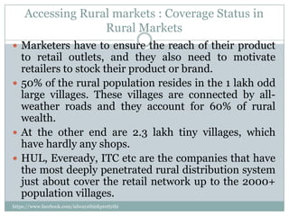 Accessing Rural markets : Coverage Status in
                   Rural Markets
 Marketers have to ensure the reach of their product
  to retail outlets, and they also need to motivate
  retailers to stock their product or brand.
 50% of the rural population resides in the 1 lakh odd
  large villages. These villages are connected by all-
  weather roads and they account for 60% of rural
  wealth.
 At the other end are 2.3 lakh tiny villages, which
  have hardly any shops.
 HUL, Eveready, ITC etc are the companies that have
  the most deeply penetrated rural distribution system
  just about cover the retail network up to the 2000+
  population villages.
https://www.facebook.com/ialwaysthinkprettythi
ngs
 