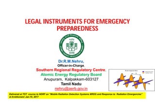 LEGAL INSTRUMENTS FOR EMERGENCY
PREPAREDNESS
Delivered at TOT course to NDRF on “Mobile Radiation Detection Systems MRDS and Response to Radiation Emergencies”
at Arokkonam/ Jan.19, 2017
Dr.R.M.Nehru,
Officer-in-Charge,
Southern Regional Regulatory Centre,
Atomic Energy Regulatory Board
Anupuram, Kalpakkam-603127
Tamil Nadu
nehru@aerb.gov.in
 