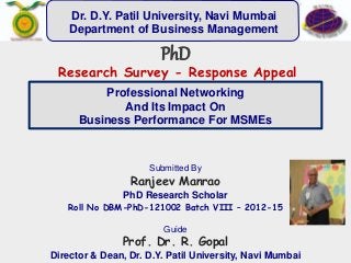 Professional Networking
And Its Impact On
Business Performance For MSMEs
Submitted By
Ranjeev Manrao
PhD Research Scholar
Roll No DBM-PhD-121002 Batch VIII – 2012-15
Guide
Prof. Dr. R. Gopal
Director & Dean, Dr. D.Y. Patil University, Navi Mumbai
PhD
Research Survey - Response Appeal
Dr. D.Y. Patil University, Navi Mumbai
Department of Business Management
 