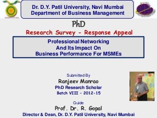 Professional Networking
And Its Impact On
Business Performance For MSMEs
Submitted By
Ranjeev Manrao
PhD Research Scholar
Batch VIII – 2012-15
Guide
Prof. Dr. R. Gopal
Director & Dean, Dr. D.Y. Patil University, Navi Mumbai
PhD
Research Survey - Response Appeal
Dr. D.Y. Patil University, Navi Mumbai
Department of Business Management
 