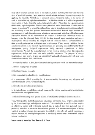 unity of all sciences consists alone in its methods, not its material; the man who classifies
facts of any kind whatever, who sees their mutual relation and describes their sequences, is
applying the Scientific Method and is a man of science.”Scientific method is the pursuit of
truth as determined by logical considerations. The ideal of science is to achieve a systematic
interrelation of facts. Scientific method attempts to achieve “this ideal by experimentation,
observation, logical arguments from accepted postulates and a combination of these three in
varying proportions.”9 In scientific method, logic aids in formulating propositions explicitly
and accurately so that their possible alternatives become clear. Further, logic develops the
consequences of such alternatives, and when these are compared with observable phenomena,
it becomes possible for the researcher or the scientist to state which alternative is most in
harmony with the observed facts. All this is done through experimentation and survey
investigations which constitute the integral parts of scientific method. Experimentation is
done to test hypotheses and to discover new relationships. If any, among variables. But the
conclusions drawn on the basis of experimental data are generally criticized for either faulty
assumptions, poorly designed experiments, badly executed experiments or faulty
interpretations. As such the researcher must pay all possible attention while developing the
experimental design and must state only probable inferences. The purpose of survey
investigations may also be to provide scientifically gathered information to work as a basis
for the researchers for their conclusions.

The scientific method is, thus, based on certain basic postulates which can be stated as under:

1. It relies on empirical evidence;

2. It utilizes relevant concepts;

3. It is committed to only objective considerations;

4. It presupposes ethical neutrality, i.e., it aims at nothing but making only adequate and
correct statements about population objects;

5. It results into probabilistic predictions;

6. Its methodology is made known to all concerned for critical scrutiny are for use in testing
the conclusions through replication;

7. It aims at formulating most general axioms or what can be termed as scientific theories.

Thus, “the scientific method encourages a rigorous, impersonal mode of procedure dictated
by the demands of logic and objective procedure.”10 Accordingly, scientific method implies
an objective, logical and systematic method, i.e., a method free from personal bias or
prejudice, a method to ascertain demonstrable qualities of a phenomenon capable of being
verified, a method wherein the researcher is guided by the rules of logical reasoning, a
method wherein the investigation proceeds in an orderly manner and a method that implies
internal consistency.

Importance of Knowing How Research is Done
 