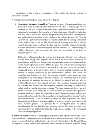 (11) preparation of the report or presentation of the results, i.e., formal write-up of
conclusions reached.

A brief description of the above stated steps will be helpful.

   1. Formulating the research problem: There are two types of research problems, viz.,
       those which relate to states of nature and those which relate to relationships between
       variables. At the very outset the researcher must single out the problem he wants to
       study, i.e., he must decide the general area of interest or aspect of a subject-matter that
       he would like to inquire into. Initially the problem may be stated in a broad general
       way and then the ambiguities, if any, relating to the problem be resolved. Then, the
       feasibility of a particular solution has to be considered before a working formulation
       of the problem can be set up. The formulation of a general topic into a specific
       research problem, thus, constitutes the first step in a scientific enquiry. Essentially
       two steps are involved in formulating the research problem, viz., understanding the
       problem thoroughly, and rephrasing the same into meaningful terms from an
       analytical point of view.

       The best way of understanding the problem is to discuss it with one’s own colleagues
       or with those having some expertise in the matter. In an academic institution the
       researcher can seek the help from a guide who is usually an experienced man and has
       several research problems in mind. Often, the guide puts forth the problem in general
       terms and it is up to the researcher to narrow it down and phrase the problem in
       operational terms. In private business units or in governmental organisations, the
       problem is usually earmarked by the administrative agencies with whom the
       researcher can discuss as to how the problem originally came about and what
       considerations are involved in its possible solutions. The researcher must at the same
       time examine all available literature to get himself acquainted with the selected
       problem. He may review two types of literature—the conceptual literature concerning
       the concepts and theories, and the empirical literature consisting of studies made
       earlier which are similar to the one proposed. The basic outcome of this review will
       be the knowledge as to what data and other materials are available for operational
       purposes which will enable the researcher to specify his own research problem in a
       meaningful context. After this the researcher rephrases the problem into analytical or
       operational terms i.e., to put the problem in as specific terms as possible. This task of
       formulating, or defining, a research problem is a step of greatest importance in the
       entire research process. The problem to be investigated must be defined
       unambiguously for that will help discriminating relevant data from irrelevant ones.
       Care must, however, be taken to verify the objectivity and validity of the background
       facts concerning the problem.

2. Extensive literature survey: Once the problem is formulated, a brief summary of it should
be written down. It is compulsory for a research worker writing a thesis for a Ph.D. degree to
write a synopsis of the topic and submit it to the necessary Committee or the Research Board
for approval. At this juncture the researcher should undertake extensive literature survey
 