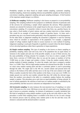 Probability samples are those based on simple random sampling, systematic sampling,
stratified sampling, cluster/area sampling whereas non-probability samples are those based on
convenience sampling, judgement sampling and quota sampling techniques. A brief mention
of the important sample designs is as follows:

(i) Deliberate sampling: Deliberate sampling is also known as purposive or non-probability
sampling. This sampling method involves purposive or deliberate selection of particular units
of the universe for constituting a sample which represents the universe. When population
elements are selected for inclusion in the sample based on the ease of access, it can be called
convenience sampling. If a researcher wishes to secure data from, say, gasoline buyers, he
may select a fixed number of petrol stations and may conduct interviews at these stations.
This would be an example of convenience sample of gasoline buyers. At times such a
procedure may give very biased results particularly when the population is not homogeneous.
On the other hand, in judgement sampling the researcher’s judgement is used for selecting
items which he considers as representative of the population. For example, a judgement
sample of college students might be taken to secure reactions to a new method of teaching.
Judgement sampling is used quite frequently in qualitative research where the desire happens
to be to develop hypotheses rather than to generalise to larger populations.

(ii) Simple random sampling: This type of sampling is also known as chance sampling or
probability sampling where each and every item in the population has an equal chance of
inclusion in the sample and each one of the possible samples, in case of finite universe, has
the same probability of being selected. For example, if we have to select a sample of 300
items from a universe of 15,000 items, then we can put the names or numbers of all the
15,000 items on slips of paper and conduct a lottery. Using the random number tables is
another method of random sampling. To select the sample, each item is assigned a number
from 1 to 15,000. Then, 300 five digit random numbers are selected from the table. To do this
we select some random starting point and then a systematic pattern is used in proceeding
through the table. We might start in the 4th row, second column and proceed down the
column to the bottom of the table and then move to the top of the next column to the right.
When a number exceeds the limit of the numbers in the frame, in our case over 15,000, it is
simply passed over and the next number selected that does fall within the relevant range.
Since the numbers were placed in the table in a completely random fashion, the resulting
sample is random. This procedure gives each item an equal probability of being selected. In
case of infinite population, the selection of each item in a random sample is controlled by the
same probability and that successive selections are independent of one another.

(iii) Systematic sampling: In some instances the most practical way of sampling is to select
every 15th name on a list, every 10th house on one side of a street and so on. Sampling of this
type is known as systematic sampling. An element of randomness is usually introduced into
this kind of sampling by using random numbers to pick up the unit with which to start. This
procedure is useful when sampling frame is available in the form of a list. In such a design
the selection process starts by picking some random point in the list and then every nth
element is selected until the desired number is secured.
 