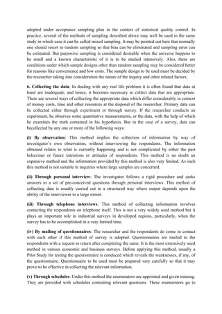 adopted under acceptance sampling plan in the context of statistical quality control. In
practice, several of the methods of sampling described above may well be used in the same
study in which case it can be called mixed sampling. It may be pointed out here that normally
one should resort to random sampling so that bias can be eliminated and sampling error can
be estimated. But purposive sampling is considered desirable when the universe happens to
be small and a known characteristic of it is to be studied intensively. Also, there are
conditions under which sample designs other than random sampling may be considered better
for reasons like convenience and low costs. The sample design to be used must be decided by
the researcher taking into consideration the nature of the inquiry and other related factors.

6. Collecting the data: In dealing with any real life problem it is often found that data at
hand are inadequate, and hence, it becomes necessary to collect data that are appropriate.
There are several ways of collecting the appropriate data which differ considerably in context
of money costs, time and other resources at the disposal of the researcher. Primary data can
be collected either through experiment or through survey. If the researcher conducts an
experiment, he observes some quantitative measurements, or the data, with the help of which
he examines the truth contained in his hypothesis. But in the case of a survey, data can
becollected by any one or more of the following ways:

(i) By observation: This method implies the collection of information by way of
investigator’s own observation, without interviewing the respondents. The information
obtained relates to what is currently happening and is not complicated by either the past
behaviour or future intentions or attitudes of respondents. This method is no doubt an
expensive method and the information provided by this method is also very limited. As such
this method is not suitable in inquiries where large samples are concerned.

(ii) Through personal interview: The investigator follows a rigid procedure and seeks
answers to a set of pre-conceived questions through personal interviews. This method of
collecting data is usually carried out in a structured way where output depends upon the
ability of the interviewer to a large extent.

(iii) Through telephone interviews: This method of collecting information involves
contacting the respondents on telephone itself. This is not a very widely used method but it
plays an important role in industrial surveys in developed regions, particularly, when the
survey has to be accomplished in a very limited time.

(iv) By mailing of questionnaires: The researcher and the respondents do come in contact
with each other if this method of survey is adopted. Questionnaires are mailed to the
respondents with a request to return after completing the same. It is the most extensively used
method in various economic and business surveys. Before applying this method, usually a
Pilot Study for testing the questionnaire is conduced which reveals the weaknesses, if any, of
the questionnaire. Questionnaire to be used must be prepared very carefully so that it may
prove to be effective in collecting the relevant information.

(v) Through schedules: Under this method the enumerators are appointed and given training.
They are provided with schedules containing relevant questions. These enumerators go to
 
