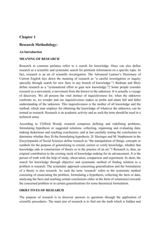 Chapter 1

Research Methodology:
An Introduction

MEANING OF RESEARCH

Research in common parlance refers to a search for knowledge. Once can also define
research as a scientific and systematic search for pertinent information on a specific topic. In
fact, research is an art of scientific investigation. The Advanced Learner’s Dictionary of
Current English lays down the meaning of research as “a careful investigation or inquiry
specially through search for new facts in any branch of knowledge.”1 Redman and Mory
define research as a “systematized effort to gain new knowledge.”2 Some people consider
research as a movement, a movement from the known to the unknown. It is actually a voyage
of discovery. We all possess the vital instinct of inquisitiveness for, when the unknown
confronts us, we wonder and our inquisitiveness makes us probe and attain full and fuller
understanding of the unknown. This inquisitiveness is the mother of all knowledge and the
method, which man employs for obtaining the knowledge of whatever the unknown, can be
termed as research. Research is an academic activity and as such the term should be used in a
technical sense.

According to Clifford Woody research comprises defining and redefining problems,
formulating hypothesis or suggested solutions; collecting, organising and evaluating data;
making deductions and reaching conclusions; and at last carefully testing the conclusions to
determine whether they fit the formulating hypothesis. D. Slesinger and M. Stephenson in the
Encyclopaedia of Social Sciences define research as “the manipulation of things, concepts or
symbols for the purpose of generalising to extend, correct or verify knowledge, whether that
knowledge aids in construction of theory or in the practice of an art.”3 Research is, thus, an
original contribution to the existing stock of knowledge making for its advancement. It is the
persuit of truth with the help of study, observation, comparison and experiment. In short, the
search for knowledge through objective and systematic method of finding solution to a
problem is research. The systematic approach concerning generalisation and the formulation
of a theory is also research. As such the term ‘research’ refers to the systematic method
consisting of enunciating the problem, formulating a hypothesis, collecting the facts or data,
analysing the facts and reaching certain conclusions either in the form of solutions(s) towards
the concerned problem or in certain generalisations for some theoretical formulation.

OBJECTIVES OF RESEARCH

The purpose of research is to discover answers to questions through the application of
scientific procedures. The main aim of research is to find out the truth which is hidden and
 