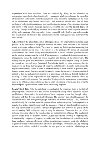 respondents with these schedules. Data are collected by filling up the schedules by
enumerators on the basis of replies given by respondents. Much depends upon the capability
of enumerators so far as this method is concerned. Some occasional field checks on the work
of the enumerators may ensure sincere work. The researcher should select one of these
methods of collecting the data taking into consideration the nature of investigation, objective
and scope of the inquiry, finanical resources, available time and the desired degree of
accuracy. Though he should pay attention to all these factors but much depends upon the
ability and experience of the researcher. In this context Dr A.L. Bowley very aptly remarks
that in collection of statistical data commonsense is the chief requisite and experience the
chief teacher.

7. Execution of the project: Execution of the project is a very important step in the research
process. If the execution of the project proceeds on correct lines, the data to be collected
would be adequate and dependable. The researcher should see that the project is executed in a
systematic manner and in time. If the survey is to be conducted by means of structured
questionnaires, data can be readily machine-processed. In such a situation, questions as well
as the possible answers may be coded. If the data are to be collected through interviewers,
arrangements should be made for proper selection and training of the interviewers. The
training may be given with the help of instruction manuals which explain clearly the job of
the interviewers at each step. Occasional field checks should be made to ensure that the
interviewers are doing their assigned job sincerely and efficiently. A careful watch should be
kept for unanticipated factors in order to keep the survey as much realistic as possible. This,
in other words, means that steps should be taken to ensure that the survey is under statistical
control so that the collected information is in accordance with the pre-defined standard of
accuracy. If some of the respondents do not cooperate, some suitable methods should be
designed to tackle this problem. One method of dealing with the non-response problem is to
make a list of the non-respondents and take a small sub-sample of them, and then with the
help of experts vigorous efforts can be made for securing response.

8. Analysis of data: After the data have been collected, the researcher turns to the task of
analysing them. The analysis of data requires a number of closely related operations such as
establishment of categories, the application of these categories to raw data through coding,
tabulation and then drawing statistical inferences. The unwieldy data should necessarily be
condensed into a few manageable groups and tables for further analysis. Thus, researcher
should classify the raw data into some purposeful and usable categories. Coding operation is
usually done at this stage through which the categories of data are transformed into symbols
that may be tabulated and counted. Editing is the procedure that improves the quality of the
data for coding. With coding the stage is ready for tabulation. Tabulation is a part of the
technical procedure wherein the classified data are put in the form of tables. The mechanical
devices can be made use of at this juncture. A great deal of data, specially in large inquiries,
is tabulated by computers. Computers not only save time but also make it possible to study
large number of variables affecting a problem simultaneously. Analysis work after tabulation
is generally based on the computation of various percentages, coefficients, etc., by applying
various well defined statistical formulae. In the process of analysis, relationships or
 