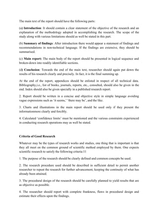 The main text of the report should have the following parts:

(a) Introduction: It should contain a clear statement of the objective of the research and an
explanation of the methodology adopted in accomplishing the research. The scope of the
study along with various limitations should as well be stated in this part.

(b) Summary of findings: After introduction there would appear a statement of findings and
recommendations in non-technical language. If the findings are extensive, they should be
summarised.

(c) Main report: The main body of the report should be presented in logical sequence and
broken-down into readily identifiable sections.

(d) Conclusion: Towards the end of the main text, researcher should again put down the
results of his research clearly and precisely. In fact, it is the final summing up.

At the end of the report, appendices should be enlisted in respect of all technical data.
Bibliography,i.e., list of books, journals, reports, etc., consulted, should also be given in the
end. Index should also be given specially in a published research report.

2. Report should be written in a concise and objective style in simple language avoiding
vague expressions such as ‘it seems,’ ‘there may be’, and the like.

3. Charts and illustrations in the main report should be used only if they present the
informationmore clearly and forcibly.

4. Calculated ‘confidence limits’ must be mentioned and the various constraints experienced
in conducting research operations may as well be stated.



Criteria of Good Research

Whatever may be the types of research works and studies, one thing that is important is that
they all meet on the common ground of scientific method employed by them. One expects
scientific research to satisfy the following criteria:11

1. The purpose of the research should be clearly defined and common concepts be used.

2. The research procedure used should be described in sufficient detail to permit another
researcher to repeat the research for further advancement, keeping the continuity of what has
already been attained.

3. The procedural design of the research should be carefully planned to yield results that are
as objective as possible.

4. The researcher should report with complete frankness, flaws in procedural design and
estimate their effects upon the findings.
 