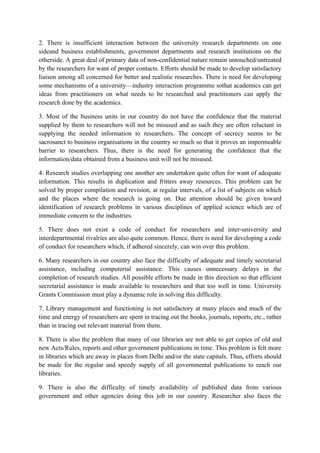 2. There is insufficient interaction between the university research departments on one
sideand business establishments, government departments and research institutions on the
otherside. A great deal of primary data of non-confidential nature remain untouched/untreated
by the researchers for want of proper contacts. Efforts should be made to develop satisfactory
liaison among all concerned for better and realistic researches. There is need for developing
some mechanisms of a university—industry interaction programme sothat academics can get
ideas from practitioners on what needs to be researched and practitioners can apply the
research done by the academics.

3. Most of the business units in our country do not have the confidence that the material
supplied by them to researchers will not be misused and as such they are often reluctant in
supplying the needed information to researchers. The concept of secrecy seems to be
sacrosanct to business organisations in the country so much so that it proves an impermeable
barrier to researchers. Thus, there is the need for generating the confidence that the
information/data obtained from a business unit will not be misused.

4. Research studies overlapping one another are undertaken quite often for want of adequate
information. This results in duplication and fritters away resources. This problem can be
solved by proper compilation and revision, at regular intervals, of a list of subjects on which
and the places where the research is going on. Due attention should be given toward
identification of research problems in various disciplines of applied science which are of
immediate concern to the industries.

5. There does not exist a code of conduct for researchers and inter-university and
interdepartmental rivalries are also quite common. Hence, there is need for developing a code
of conduct for researchers which, if adhered sincerely, can win over this problem.

6. Many researchers in our country also face the difficulty of adequate and timely secretarial
assistance, including computerial assistance. This causes unnecessary delays in the
completion of research studies. All possible efforts be made in this direction so that efficient
secretarial assistance is made available to researchers and that too well in time. University
Grants Commission must play a dynamic role in solving this difficulty.

7. Library management and functioning is not satisfactory at many places and much of the
time and energy of researchers are spent in tracing out the books, journals, reports, etc., rather
than in tracing out relevant material from them.

8. There is also the problem that many of our libraries are not able to get copies of old and
new Acts/Rules, reports and other government publications in time. This problem is felt more
in libraries which are away in places from Delhi and/or the state capitals. Thus, efforts should
be made for the regular and speedy supply of all governmental publications to reach our
libraries.

9. There is also the difficulty of timely availability of published data from various
government and other agencies doing this job in our country. Researcher also faces the
 