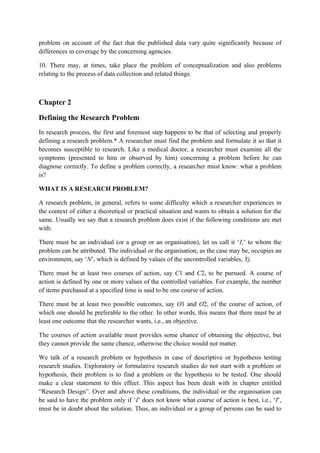 problem on account of the fact that the published data vary quite significantly because of
differences in coverage by the concerning agencies.

10. There may, at times, take place the problem of conceptualization and also problems
relating to the process of data collection and related things.



Chapter 2

Defining the Research Problem
In research process, the first and foremost step happens to be that of selecting and properly
defining a research problem.* A researcher must find the problem and formulate it so that it
becomes susceptible to research. Like a medical doctor, a researcher must examine all the
symptoms (presented to him or observed by him) concerning a problem before he can
diagnose correctly. To define a problem correctly, a researcher must know: what a problem
is?

WHAT IS A RESEARCH PROBLEM?

A research problem, in general, refers to some difficulty which a researcher experiences in
the context of either a theoretical or practical situation and wants to obtain a solution for the
same. Usually we say that a research problem does exist if the following conditions are met
with:

There must be an individual (or a group or an organisation), let us call it ‘I,’ to whom the
problem can be attributed. The individual or the organisation, as the case may be, occupies an
environment, say ‘N’, which is defined by values of the uncontrolled variables, Yj.

There must be at least two courses of action, say C1 and C2, to be pursued. A course of
action is defined by one or more values of the controlled variables. For example, the number
of items purchased at a specified time is said to be one course of action.

There must be at least two possible outcomes, say O1 and O2, of the course of action, of
which one should be preferable to the other. In other words, this means that there must be at
least one outcome that the researcher wants, i.e., an objective.

The courses of action available must provides some chance of obtaining the objective, but
they cannot provide the same chance, otherwise the choice would not matter.

We talk of a research problem or hypothesis in case of descriptive or hypothesis testing
research studies. Exploratory or formulative research studies do not start with a problem or
hypothesis, their problem is to find a problem or the hypothesis to be tested. One should
make a clear statement to this effect. This aspect has been dealt with in chapter entitled
“Research Design”. Over and above these conditions, the individual or the organisation can
be said to have the problem only if ‘I’ does not know what course of action is best, i.e., ‘I’,
must be in doubt about the solution. Thus, an individual or a group of persons can be said to
 