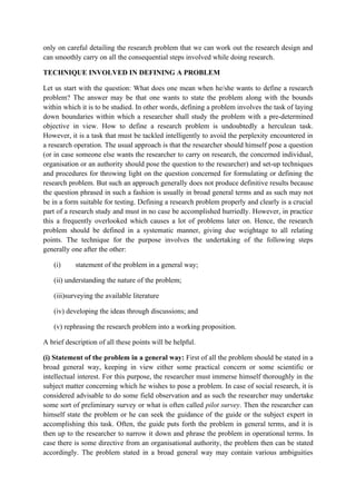 only on careful detailing the research problem that we can work out the research design and
can smoothly carry on all the consequential steps involved while doing research.

TECHNIQUE INVOLVED IN DEFINING A PROBLEM

Let us start with the question: What does one mean when he/she wants to define a research
problem? The answer may be that one wants to state the problem along with the bounds
within which it is to be studied. In other words, defining a problem involves the task of laying
down boundaries within which a researcher shall study the problem with a pre-determined
objective in view. How to define a research problem is undoubtedly a herculean task.
However, it is a task that must be tackled intelligently to avoid the perplexity encountered in
a research operation. The usual approach is that the researcher should himself pose a question
(or in case someone else wants the researcher to carry on research, the concerned individual,
organisation or an authority should pose the question to the researcher) and set-up techniques
and procedures for throwing light on the question concerned for formulating or defining the
research problem. But such an approach generally does not produce definitive results because
the question phrased in such a fashion is usually in broad general terms and as such may not
be in a form suitable for testing. Defining a research problem properly and clearly is a crucial
part of a research study and must in no case be accomplished hurriedly. However, in practice
this a frequently overlooked which causes a lot of problems later on. Hence, the research
problem should be defined in a systematic manner, giving due weightage to all relating
points. The technique for the purpose involves the undertaking of the following steps
generally one after the other:

   (i)     statement of the problem in a general way;

   (ii) understanding the nature of the problem;

   (iii)surveying the available literature

   (iv) developing the ideas through discussions; and

   (v) rephrasing the research problem into a working proposition.

A brief description of all these points will be helpful.

(i) Statement of the problem in a general way: First of all the problem should be stated in a
broad general way, keeping in view either some practical concern or some scientific or
intellectual interest. For this purpose, the researcher must immerse himself thoroughly in the
subject matter concerning which he wishes to pose a problem. In case of social research, it is
considered advisable to do some field observation and as such the researcher may undertake
some sort of preliminary survey or what is often called pilot survey. Then the researcher can
himself state the problem or he can seek the guidance of the guide or the subject expert in
accomplishing this task. Often, the guide puts forth the problem in general terms, and it is
then up to the researcher to narrow it down and phrase the problem in operational terms. In
case there is some directive from an organisational authority, the problem then can be stated
accordingly. The problem stated in a broad general way may contain various ambiguities
 