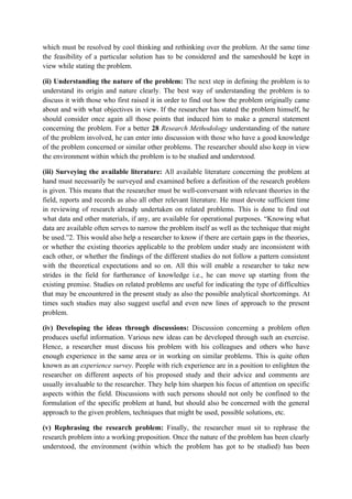 which must be resolved by cool thinking and rethinking over the problem. At the same time
the feasibility of a particular solution has to be considered and the sameshould be kept in
view while stating the problem.

(ii) Understanding the nature of the problem: The next step in defining the problem is to
understand its origin and nature clearly. The best way of understanding the problem is to
discuss it with those who first raised it in order to find out how the problem originally came
about and with what objectives in view. If the researcher has stated the problem himself, he
should consider once again all those points that induced him to make a general statement
concerning the problem. For a better 28 Research Methodology understanding of the nature
of the problem involved, he can enter into discussion with those who have a good knowledge
of the problem concerned or similar other problems. The researcher should also keep in view
the environment within which the problem is to be studied and understood.

(iii) Surveying the available literature: All available literature concerning the problem at
hand must necessarily be surveyed and examined before a definition of the research problem
is given. This means that the researcher must be well-conversant with relevant theories in the
field, reports and records as also all other relevant literature. He must devote sufficient time
in reviewing of research already undertaken on related problems. This is done to find out
what data and other materials, if any, are available for operational purposes. “Knowing what
data are available often serves to narrow the problem itself as well as the technique that might
be used.”2. This would also help a researcher to know if there are certain gaps in the theories,
or whether the existing theories applicable to the problem under study are inconsistent with
each other, or whether the findings of the different studies do not follow a pattern consistent
with the theoretical expectations and so on. All this will enable a researcher to take new
strides in the field for furtherance of knowledge i.e., he can move up starting from the
existing premise. Studies on related problems are useful for indicating the type of difficulties
that may be encountered in the present study as also the possible analytical shortcomings. At
times such studies may also suggest useful and even new lines of approach to the present
problem.

(iv) Developing the ideas through discussions: Discussion concerning a problem often
produces useful information. Various new ideas can be developed through such an exercise.
Hence, a researcher must discuss his problem with his colleagues and others who have
enough experience in the same area or in working on similar problems. This is quite often
known as an experience survey. People with rich experience are in a position to enlighten the
researcher on different aspects of his proposed study and their advice and comments are
usually invaluable to the researcher. They help him sharpen his focus of attention on specific
aspects within the field. Discussions with such persons should not only be confined to the
formulation of the specific problem at hand, but should also be concerned with the general
approach to the given problem, techniques that might be used, possible solutions, etc.

(v) Rephrasing the research problem: Finally, the researcher must sit to rephrase the
research problem into a working proposition. Once the nature of the problem has been clearly
understood, the environment (within which the problem has got to be studied) has been
 