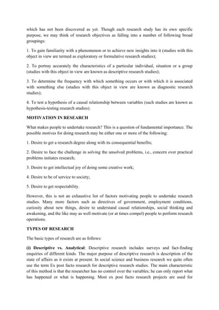 which has not been discovered as yet. Though each research study has its own specific
purpose, we may think of research objectives as falling into a number of following broad
groupings:

1. To gain familiarity with a phenomenon or to achieve new insights into it (studies with this
object in view are termed as exploratory or formulative research studies);

2. To portray accurately the characteristics of a particular individual, situation or a group
(studies with this object in view are known as descriptive research studies);

3. To determine the frequency with which something occurs or with which it is associated
with something else (studies with this object in view are known as diagnostic research
studies);

4. To test a hypothesis of a causal relationship between variables (such studies are known as
hypothesis-testing research studies).

MOTIVATION IN RESEARCH

What makes people to undertake research? This is a question of fundamental importance. The
possible motives for doing research may be either one or more of the following:

1. Desire to get a research degree along with its consequential benefits;

2. Desire to face the challenge in solving the unsolved problems, i.e., concern over practical
problems initiates research;

3. Desire to get intellectual joy of doing some creative work;

4. Desire to be of service to society;

5. Desire to get respectability.

However, this is not an exhaustive list of factors motivating people to undertake research
studies. Many more factors such as directives of government, employment conditions,
curiosity about new things, desire to understand causal relationships, social thinking and
awakening, and the like may as well motivate (or at times compel) people to perform research
operations.

TYPES OF RESEARCH

The basic types of research are as follows:

(i) Descriptive vs. Analytical: Descriptive research includes surveys and fact-finding
enquiries of different kinds. The major purpose of descriptive research is description of the
state of affairs as it exists at present. In social science and business research we quite often
use the term Ex post facto research for descriptive research studies. The main characteristic
of this method is that the researcher has no control over the variables; he can only report what
has happened or what is happening. Most ex post facto research projects are used for
 