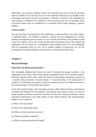 differentials’, etc. must be explained clearly. The researcher must also see that the necessary
data are available. In case the data for one or more industries selected are not available for the
concerning time-period, then the said industry or industries will have to be substituted by
other industry or industries.The suitability of the time-period must also be examined. Thus,
all relevant factors must be considered by a researcher before finally defining a research
problem.

CONCLUSION

We may conclude by saying that the task of defining a research problem, very often, follows
a sequential pattern—the problem is stated in a general way, the ambiguities are resolved,
thinking and rethinking process results in a more specific formulation of the problem so that
it may be a realistic one in terms of the available data and resources and is also analytically
meaningful. All this results in a well defined research problem that is not only meaningful
from an operational point of view, but is equally capable of paving the way for the
development of working hypotheses and for means of solving the problem itself.



Chapter 3

Research Design
MEANING OF RESEARCH DESIGN

The formidable problem that follows the task of defining the research problem is the
preparation of the design of the research project, popularly known as the “research design”.
Decisions regarding what, where, when, how much, by what means concerning an inquiry or
a research study constitute a research design. “A research design is the arrangement of
conditions for collection and analysis of data in a manner that aims to combine relevance to
the research purpose with economy in procedure.”

In fact, the research design is the conceptual structure within which research is conducted; it
constitutes the blueprint for the collection, measurement and analysis of data. As such the
design includes an outline of what the researcher will do from writing the hypothesis and its
operational implications to the final analysis of data. More explicitly, the desing decisions
happen to be in respect of:

(i) What is the study about?

(ii) Why is the study being made?

(iii) Where will the study be carried out?

(iv) What type of data is required?

(v) Where can the required data be found?
 