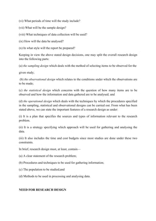 (vi) What periods of time will the study include?

(vii) What will be the sample design?

(viii) What techniques of data collection will be used?

(ix) How will the data be analysed?

(x) In what style will the report be prepared?

Keeping in view the above stated design decisions, one may split the overall research design
into the following parts:

(a) the sampling design which deals with the method of selecting items to be observed for the

given study;

 (b) the observational design which relates to the conditions under which the observations are
to be made;

(c) the statistical design which concerns with the question of how many items are to be
observed and how the information and data gathered are to be analysed; and

(d) the operational design which deals with the techniques by which the procedures specified
in the sampling, statistical and observational designs can be carried out. From what has been
stated above, we can state the important features of a research design as under:

(i) It is a plan that specifies the sources and types of information relevant to the research
problem.

(ii) It is a strategy specifying which approach will be used for gathering and analysing the
data.

(iii) It also includes the time and cost budgets since most studies are done under these two
constraints.

In brief, research design must, at least, contain—

(a) A clear statement of the research problem;

(b) Procedures and techniques to be used for gathering information;

(c) The population to be studied;and

(d) Methods to be used in processing and analysing data.



NEED FOR RESEARCH DESIGN
 