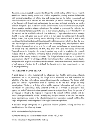 Research design is needed because it facilitates the smooth sailing of the various research
operations, thereby making research as efficient as possible yielding maximal information
with minimal expenditure of effort, time and money. Just as for better, economical and
attractive construction of a house, we need a blueprint (or what is commonly called the map
of the house) well thought out and prepared by an expert architect, similarly we need a
research design or a plan in advance of data collection and analysis for our research project.
Research design stands for advance planning of the methods to be adopted for collecting the
relevant data and the techniques to be used in their analysis, keeping in view the objective of
the research and the availability of staff, time and money. Preparation of the research design
should be done with great care as any error in it may upset the entire project. Research
design, in fact, has a great bearing on the reliability of the results arrived at and as such
constitutes the firm foundation of the entire edifice of the research work. Even then the need
for a well thought out research design is at times not realised by many. The importance which
this problem deserves is not given to it. As a result many researches do not serve the purpose
for which they are undertaken. In fact, they may even give misleading conclusions.
Thoughtlessness in designing the research project may result in rendering the research
exercise futile. It is, therefore, imperative that an efficient and appropriate design must be
prepared before starting research operations. The design helps the researcher to organize his
ideas in a form whereby it will be possible for him to look for flaws and inadequacies. Such a
design can even be given to others for their comments and critical evaluation. In the absence
of such a course of action, it will be difficult for the critic to provide a comprehensive review
of the proposed study.

FEATURES OF A GOOD DESIGN

A good design is often characterised by adjectives like flexible, appropriate, efficient,
economical and so on. Generally, the design which minimises bias and maximises the
reliability of the data collected and analysed is considered a good design. The design which
gives the smallest experimental error is supposed to be the best design in many
investigations. Similarly, a design which yields maximal information and provides an
opportunity for considering many different aspects of a problem is considered most
appropriate and efficient design in respect of many research problems. Thus, the question of
good design is related to the purpose or objective of the research problem and also with the
nature of the problem to be studied. A design may be quite suitable in one case, but may be
found wanting in one respect or the other in the context of some other research problem. One
single design cannot serve the purpose of all types of research problems.

A research design appropriate for a particular research problem, usually involves the
consideration of the following factors:

(i) the means of obtaining information;

(ii) the availability and skills of the researcher and his staff, if any;

(iii) the objective of the problem to be studied;
 