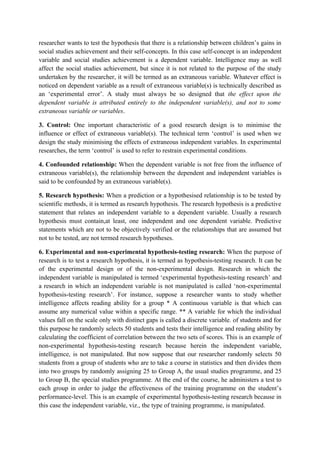 researcher wants to test the hypothesis that there is a relationship between children’s gains in
social studies achievement and their self-concepts. In this case self-concept is an independent
variable and social studies achievement is a dependent variable. Intelligence may as well
affect the social studies achievement, but since it is not related to the purpose of the study
undertaken by the researcher, it will be termed as an extraneous variable. Whatever effect is
noticed on dependent variable as a result of extraneous variable(s) is technically described as
an ‘experimental error’. A study must always be so designed that the effect upon the
dependent variable is attributed entirely to the independent variable(s), and not to some
extraneous variable or variables.

3. Control: One important characteristic of a good research design is to minimise the
influence or effect of extraneous variable(s). The technical term ‘control’ is used when we
design the study minimising the effects of extraneous independent variables. In experimental
researches, the term ‘control’ is used to refer to restrain experimental conditions.

4. Confounded relationship: When the dependent variable is not free from the influence of
extraneous variable(s), the relationship between the dependent and independent variables is
said to be confounded by an extraneous variable(s).

5. Research hypothesis: When a prediction or a hypothesised relationship is to be tested by
scientific methods, it is termed as research hypothesis. The research hypothesis is a predictive
statement that relates an independent variable to a dependent variable. Usually a research
hypothesis must contain,at least, one independent and one dependent variable. Predictive
statements which are not to be objectively verified or the relationships that are assumed but
not to be tested, are not termed research hypotheses.

6. Experimental and non-experimental hypothesis-testing research: When the purpose of
research is to test a research hypothesis, it is termed as hypothesis-testing research. It can be
of the experimental design or of the non-experimental design. Research in which the
independent variable is manipulated is termed ‘experimental hypothesis-testing research’ and
a research in which an independent variable is not manipulated is called ‘non-experimental
hypothesis-testing research’. For instance, suppose a researcher wants to study whether
intelligence affects reading ability for a group * A continuous variable is that which can
assume any numerical value within a specific range. ** A variable for which the individual
values fall on the scale only with distinct gaps is called a discrete variable. of students and for
this purpose he randomly selects 50 students and tests their intelligence and reading ability by
calculating the coefficient of correlation between the two sets of scores. This is an example of
non-experimental hypothesis-testing research because herein the independent variable,
intelligence, is not manipulated. But now suppose that our researcher randomly selects 50
students from a group of students who are to take a course in statistics and then divides them
into two groups by randomly assigning 25 to Group A, the usual studies programme, and 25
to Group B, the special studies programme. At the end of the course, he administers a test to
each group in order to judge the effectiveness of the training programme on the student’s
performance-level. This is an example of experimental hypothesis-testing research because in
this case the independent variable, viz., the type of training programme, is manipulated.
 