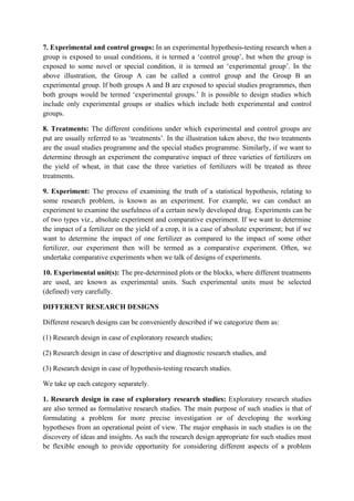 7. Experimental and control groups: In an experimental hypothesis-testing research when a
group is exposed to usual conditions, it is termed a ‘control group’, but when the group is
exposed to some novel or special condition, it is termed an ‘experimental group’. In the
above illustration, the Group A can be called a control group and the Group B an
experimental group. If both groups A and B are exposed to special studies programmes, then
both groups would be termed ‘experimental groups.’ It is possible to design studies which
include only experimental groups or studies which include both experimental and control
groups.

8. Treatments: The different conditions under which experimental and control groups are
put are usually referred to as ‘treatments’. In the illustration taken above, the two treatments
are the usual studies programme and the special studies programme. Similarly, if we want to
determine through an experiment the comparative impact of three varieties of fertilizers on
the yield of wheat, in that case the three varieties of fertilizers will be treated as three
treatments.

9. Experiment: The process of examining the truth of a statistical hypothesis, relating to
some research problem, is known as an experiment. For example, we can conduct an
experiment to examine the usefulness of a certain newly developed drug. Experiments can be
of two types viz., absolute experiment and comparative experiment. If we want to determine
the impact of a fertilizer on the yield of a crop, it is a case of absolute experiment; but if we
want to determine the impact of one fertilizer as compared to the impact of some other
fertilizer, our experiment then will be termed as a comparative experiment. Often, we
undertake comparative experiments when we talk of designs of experiments.

10. Experimental unit(s): The pre-determined plots or the blocks, where different treatments
are used, are known as experimental units. Such experimental units must be selected
(defined) very carefully.

DIFFERENT RESEARCH DESIGNS

Different research designs can be conveniently described if we categorize them as:

(1) Research design in case of exploratory research studies;

(2) Research design in case of descriptive and diagnostic research studies, and

(3) Research design in case of hypothesis-testing research studies.

We take up each category separately.

1. Research design in case of exploratory research studies: Exploratory research studies
are also termed as formulative research studies. The main purpose of such studies is that of
formulating a problem for more precise investigation or of developing the working
hypotheses from an operational point of view. The major emphasis in such studies is on the
discovery of ideas and insights. As such the research design appropriate for such studies must
be flexible enough to provide opportunity for considering different aspects of a problem
 