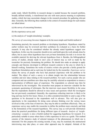 under study. Inbuilt flexibility in research design is needed because the research problem,
broadly defined initially, is transformed into one with more precise meaning in exploratory
studies, which fact may necessitate changes in the research procedure for gathering relevant
data. Generally, the following three methods in the context of research design for such studies
are talked about:

(a) the survey of concerning literature;

(b) the experience survey and

(c) the analysis of ‘insight-stimulating’ examples.

The survey of concerning literature happens to be the most simple and fruitful method of

formulating precisely the research problem or developing hypothesis. Hypotheses stated by
earlier workers may be reviewed and their usefulness be evaluated as a basis for further
research. It may also be considered whether the already stated hypotheses suggest new
hypothesis. In this way the researcher should review and build upon the work already done by
others, but in cases where hypotheses have not yet been formulated, his task is to review the
available material for deriving the relevant hypotheses from it. Besides, the bibliographical
survey of studies, already made in one’s area of interest may as well as made by the
researcher for precisely formulating the problem. He should also make an attempt to apply
concepts and theories developed in different research contexts to the area in which he is
himself working. Sometimes the works of creative writers also provide a fertile ground for
hypothesis formulation and as such may be looked into by the researcher. Experience survey
means the survey of people who have had practical experience with the problem to be
studied. The object of such a survey is to obtain insight into the relationships between
variables and new ideas relating to the research problem. For such a survey people who are
competent and can contribute new ideas may be carefully selected as respondents to ensure a
representation of different types of experience. The respondents so selected may then be
interviewed by the investigator. The researcher must prepare an interview schedule for the
systematic questioning of informants. But the interview must ensure flexibility in the sense
that the respondents should be allowed to raise issues and questions which the investigator
has not previously considered. Generally, the experience collecting interview is likely to be
long and may last for few hours. Hence, it is often considered desirable to send a copy of the
questions to be discussed to the respondents well in advance. This will also give an
opportunity to the respondents for doing some advance thinking over the various issues
involved so that, at the time of interview, they may be able to contribute effectively. Thus, an
experience survey may enable the researcher to define the problem more concisely and help
in the formulation of the research hypothesis. This survey may as well provide information
about the practical possibilities for doing different types of research. Analysis of ‘insight-
stimulating’ examples is also a fruitful method for suggesting hypotheses for research. It is
particularly suitable in areas where there is little experience to serve as a guide. This method
consists of the intensive study of selected instances of the phenomenon in which one is
interested. For this purpose the existing records, if any, may be examined, the unstructured
interviewing may take place, or some other approach may be adopted. Attitude of the
 
