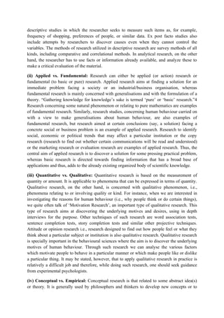descriptive studies in which the researcher seeks to measure such items as, for example,
frequency of shopping, preferences of people, or similar data. Ex post facto studies also
include attempts by researchers to discover causes even when they cannot control the
variables. The methods of research utilized in descriptive research are survey methods of all
kinds, including comparative and correlational methods. In analytical research, on the other
hand, the researcher has to use facts or information already available, and analyze these to
make a critical evaluation of the material.

(ii) Applied vs. Fundamental: Research can either be applied (or action) research or
fundamental (to basic or pure) research. Applied research aims at finding a solution for an
immediate problem facing a society or an industrial/business organisation, whereas
fundamental research is mainly concerned with generalisations and with the formulation of a
theory. “Gathering knowledge for knowledge’s sake is termed ‘pure’ or ‘basic’ research.”4
Research concerning some natural phenomenon or relating to pure mathematics are examples
of fundamental research. Similarly, research studies, concerning human behaviour carried on
with a view to make generalisations about human behaviour, are also examples of
fundamental research, but research aimed at certain conclusions (say, a solution) facing a
concrete social or business problem is an example of applied research. Research to identify
social, economic or political trends that may affect a particular institution or the copy
research (research to find out whether certain communications will be read and understood)
or the marketing research or evaluation research are examples of applied research. Thus, the
central aim of applied research is to discover a solution for some pressing practical problem,
whereas basic research is directed towards finding information that has a broad base of
applications and thus, adds to the already existing organized body of scientific knowledge.

(iii) Quantitative vs. Qualitative: Quantitative research is based on the measurement of
quantity or amount. It is applicable to phenomena that can be expressed in terms of quantity.
Qualitative research, on the other hand, is concerned with qualitative phenomenon, i.e.,
phenomena relating to or involving quality or kind. For instance, when we are interested in
investigating the reasons for human behaviour (i.e., why people think or do certain things),
we quite often talk of ‘Motivation Research’, an important type of qualitative research. This
type of research aims at discovering the underlying motives and desires, using in depth
interviews for the purpose. Other techniques of such research are word association tests,
sentence completion tests, story completion tests and similar other projective techniques.
Attitude or opinion research i.e., research designed to find out how people feel or what they
think about a particular subject or institution is also qualitative research. Qualitative research
is specially important in the behavioural sciences where the aim is to discover the underlying
motives of human behaviour. Through such research we can analyse the various factors
which motivate people to behave in a particular manner or which make people like or dislike
a particular thing. It may be stated, however, that to apply qualitative research in practice is
relatively a difficult job and therefore, while doing such research, one should seek guidance
from experimental psychologists.

(iv) Conceptual vs. Empirical: Conceptual research is that related to some abstract idea(s)
or theory. It is generally used by philosophers and thinkers to develop new concepts or to
 