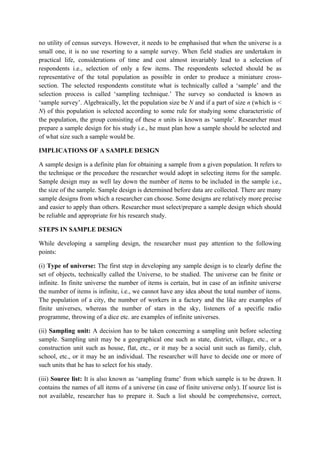 no utility of census surveys. However, it needs to be emphasised that when the universe is a
small one, it is no use resorting to a sample survey. When field studies are undertaken in
practical life, considerations of time and cost almost invariably lead to a selection of
respondents i.e., selection of only a few items. The respondents selected should be as
representative of the total population as possible in order to produce a miniature cross-
section. The selected respondents constitute what is technically called a ‘sample’ and the
selection process is called ‘sampling technique.’ The survey so conducted is known as
‘sample survey’. Algebraically, let the population size be N and if a part of size n (which is <
N) of this population is selected according to some rule for studying some characteristic of
the population, the group consisting of these n units is known as ‘sample’. Researcher must
prepare a sample design for his study i.e., he must plan how a sample should be selected and
of what size such a sample would be.

IMPLICATIONS OF A SAMPLE DESIGN

A sample design is a definite plan for obtaining a sample from a given population. It refers to
the technique or the procedure the researcher would adopt in selecting items for the sample.
Sample design may as well lay down the number of items to be included in the sample i.e.,
the size of the sample. Sample design is determined before data are collected. There are many
sample designs from which a researcher can choose. Some designs are relatively more precise
and easier to apply than others. Researcher must select/prepare a sample design which should
be reliable and appropriate for his research study.

STEPS IN SAMPLE DESIGN

While developing a sampling design, the researcher must pay attention to the following
points:

(i) Type of universe: The first step in developing any sample design is to clearly define the
set of objects, technically called the Universe, to be studied. The universe can be finite or
infinite. In finite universe the number of items is certain, but in case of an infinite universe
the number of items is infinite, i.e., we cannot have any idea about the total number of items.
The population of a city, the number of workers in a factory and the like are examples of
finite universes, whereas the number of stars in the sky, listeners of a specific radio
programme, throwing of a dice etc. are examples of infinite universes.

(ii) Sampling unit: A decision has to be taken concerning a sampling unit before selecting
sample. Sampling unit may be a geographical one such as state, district, village, etc., or a
construction unit such as house, flat, etc., or it may be a social unit such as family, club,
school, etc., or it may be an individual. The researcher will have to decide one or more of
such units that he has to select for his study.

(iii) Source list: It is also known as ‘sampling frame’ from which sample is to be drawn. It
contains the names of all items of a universe (in case of finite universe only). If source list is
not available, researcher has to prepare it. Such a list should be comprehensive, correct,
 